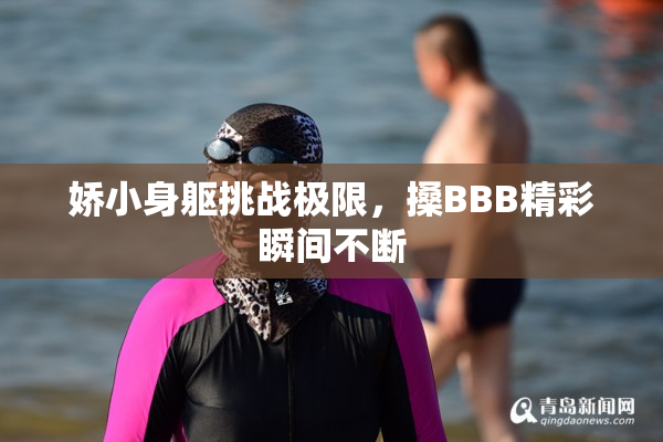 娇小身躯挑战极限，搡BBB精彩瞬间不断
