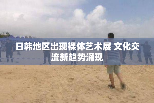 日韩地区出现裸体艺术展 文化交流新趋势涌现