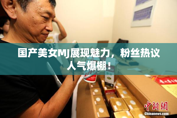 国产美女MJ展现魅力，粉丝热议人气爆棚！