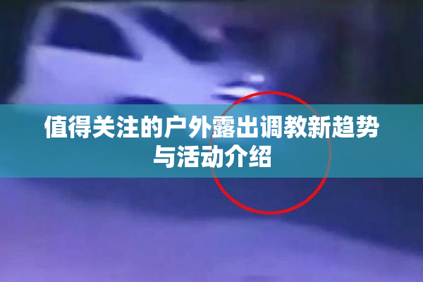 值得关注的户外露出调教新趋势与活动介绍