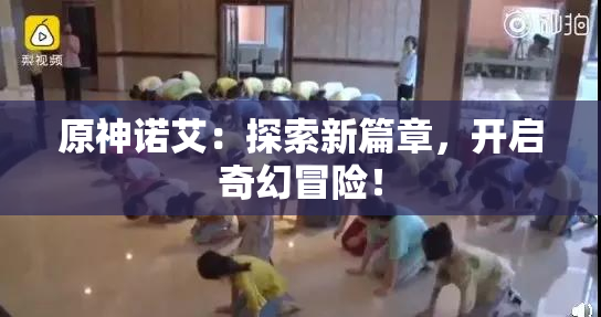 原神诺艾：探索新篇章，开启奇幻冒险！