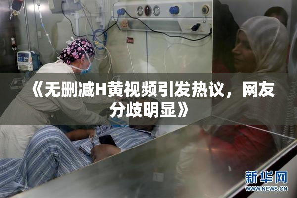 《无删减H黄视频引发热议，网友分歧明显》