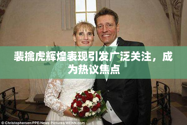 裴擒虎辉煌表现引发广泛关注，成为热议焦点
