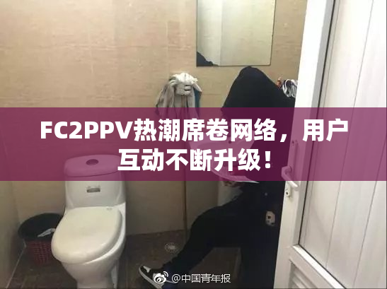 FC2PPV热潮席卷网络，用户互动不断升级！