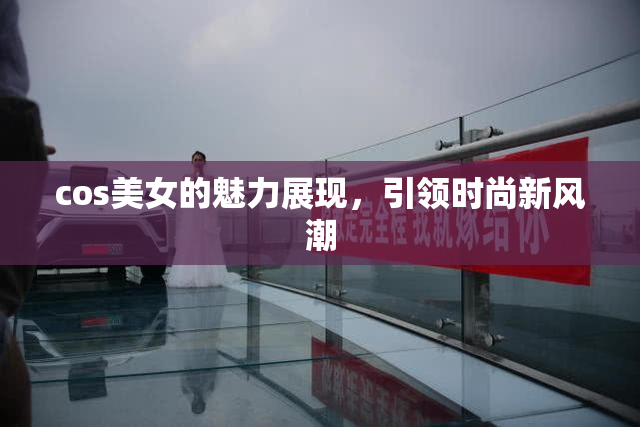 cos美女的魅力展现，引领时尚新风潮