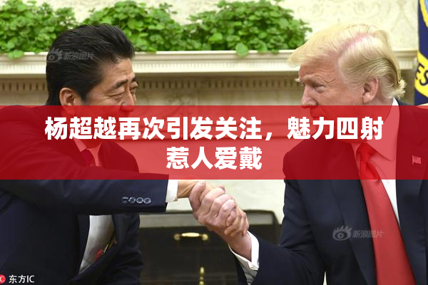 杨超越再次引发关注，魅力四射惹人爱戴