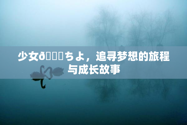 少女👅ちよ，追寻梦想的旅程与成长故事