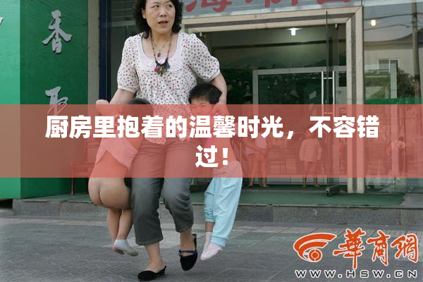 厨房里抱着的温馨时光，不容错过！