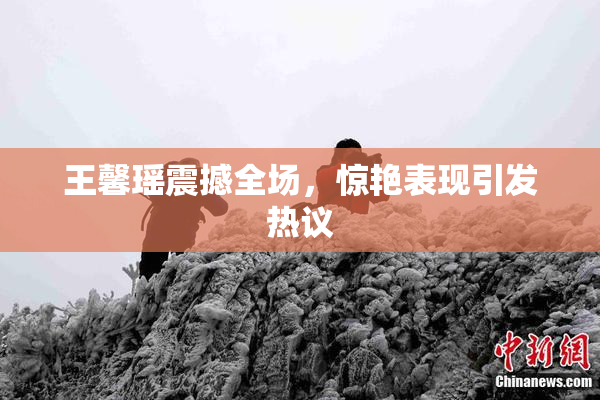 王馨瑶震撼全场，惊艳表现引发热议