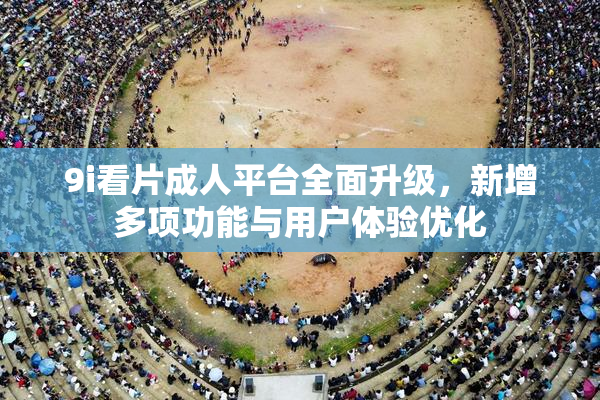 9i看片成人平台全面升级，新增多项功能与用户体验优化