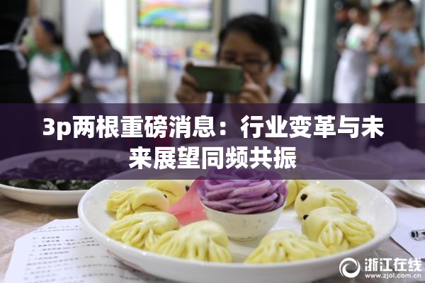 3p两根重磅消息：行业变革与未来展望同频共振
