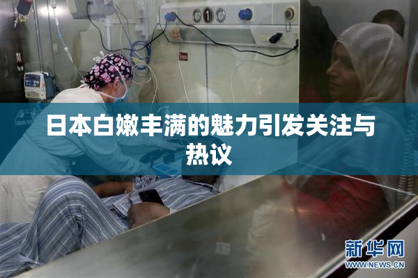 日本白嫩丰满的魅力引发关注与热议