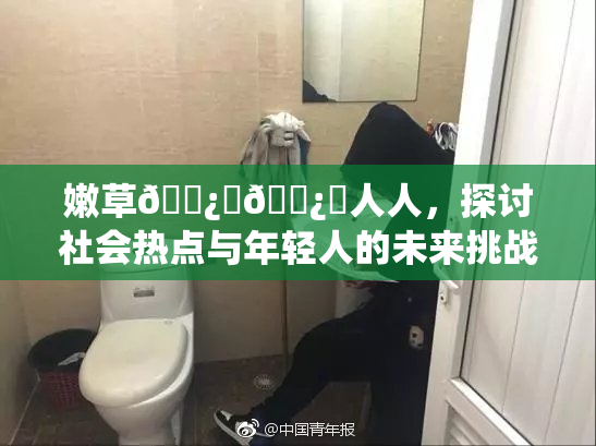 嫩草🌿‌🌿‌人人，探讨社会热点与年轻人的未来挑战