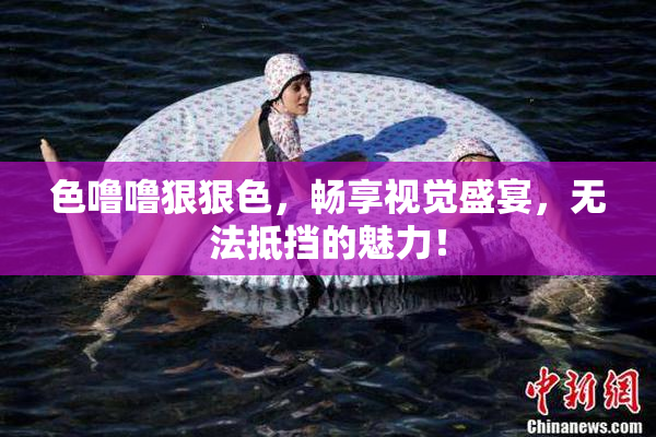 色噜噜狠狠色，畅享视觉盛宴，无法抵挡的魅力！