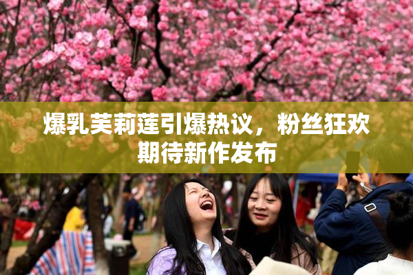 爆乳芙莉莲引爆热议，粉丝狂欢期待新作发布