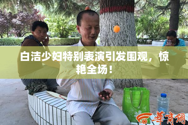 白洁少妇特别表演引发围观，惊艳全场！