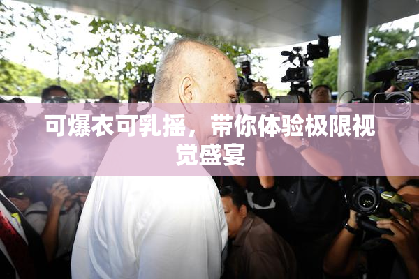 可爆衣可乳摇，带你体验极限视觉盛宴