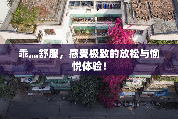 乖灬舒服，感受极致的放松与愉悦体验！