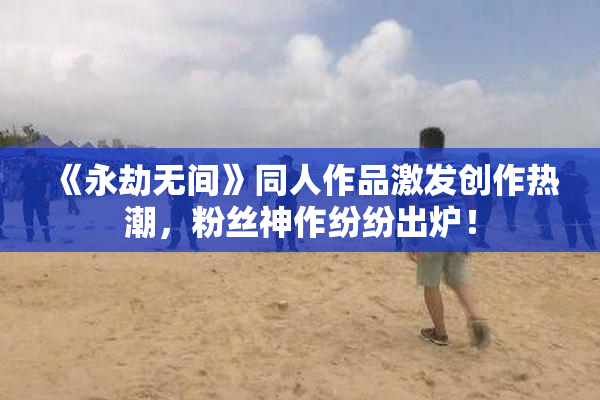 《永劫无间》同人作品激发创作热潮，粉丝神作纷纷出炉！