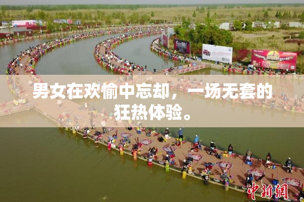 男女在欢愉中忘却，一场无套的狂热体验。