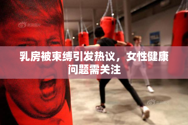 乳房被束缚引发热议，女性健康问题需关注