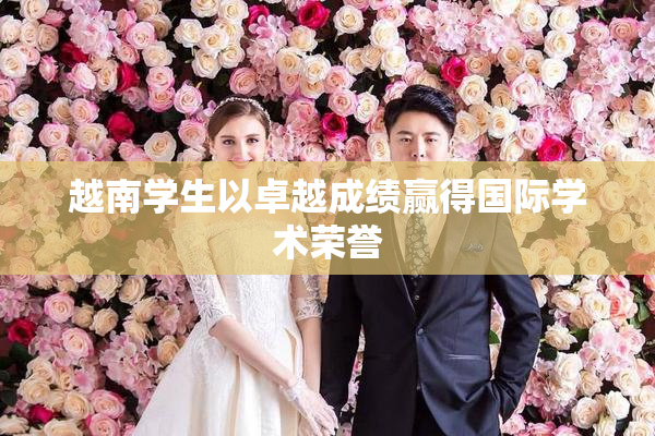 越南学生以卓越成绩赢得国际学术荣誉