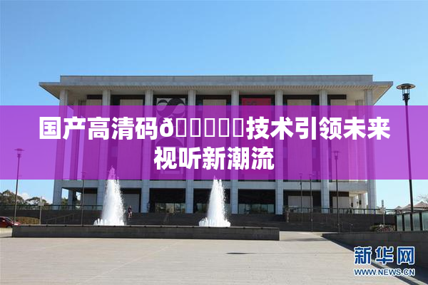 国产高清码🔞❌‌技术引领未来视听新潮流