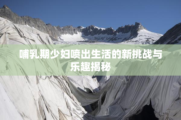 哺乳期少妇喷出生活的新挑战与乐趣揭秘