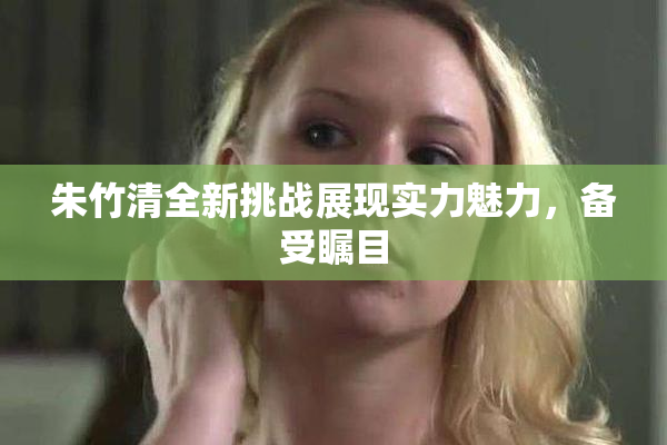 朱竹清全新挑战展现实力魅力，备受瞩目