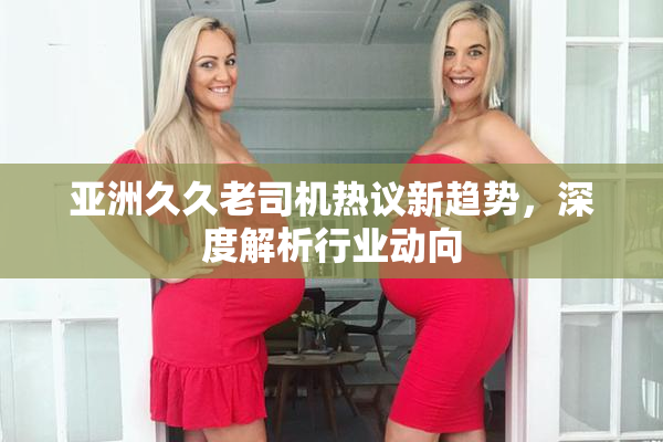 亚洲久久老司机热议新趋势，深度解析行业动向