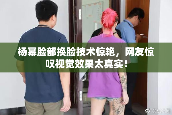 杨幂脸部换脸技术惊艳，网友惊叹视觉效果太真实！