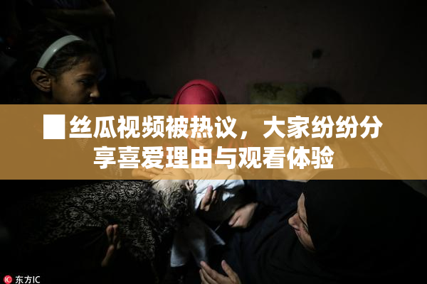 ▉丝瓜视频被热议，大家纷纷分享喜爱理由与观看体验