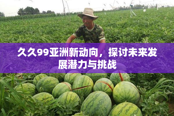 久久99亚洲新动向，探讨未来发展潜力与挑战