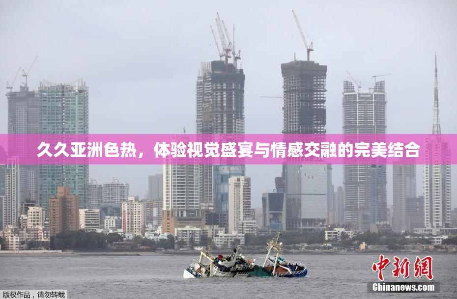 久久亚洲色热，体验视觉盛宴与情感交融的完美结合
