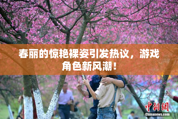 春丽的惊艳裸姿引发热议，游戏角色新风潮！