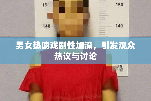 男女热吻戏剧性加深，引发观众热议与讨论
