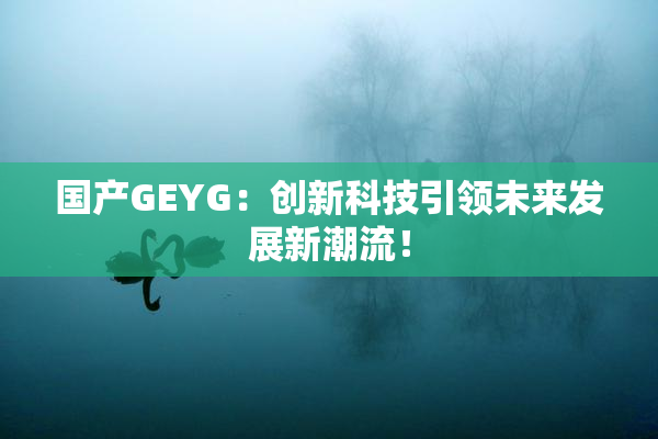 国产GEYG：创新科技引领未来发展新潮流！