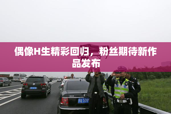 偶像H生精彩回归，粉丝期待新作品发布