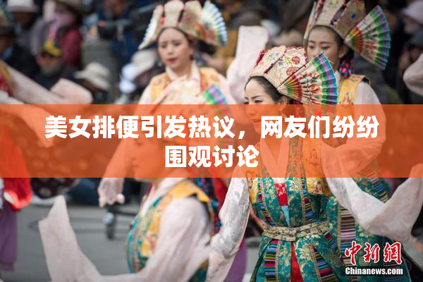 美女排便引发热议，网友们纷纷围观讨论