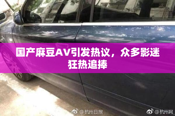 国产麻豆AV引发热议，众多影迷狂热追捧