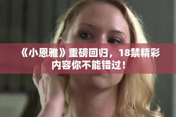 《小恩雅》重磅回归，18禁精彩内容你不能错过！