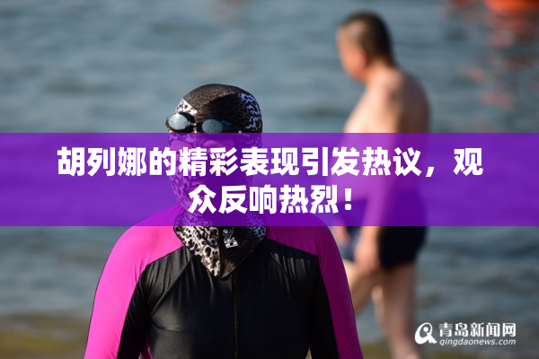 胡列娜的精彩表现引发热议，观众反响热烈！