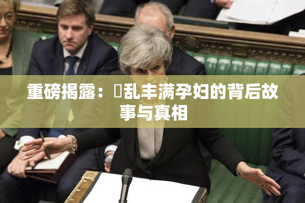 重磅揭露：婬乱丰满孕妇的背后故事与真相