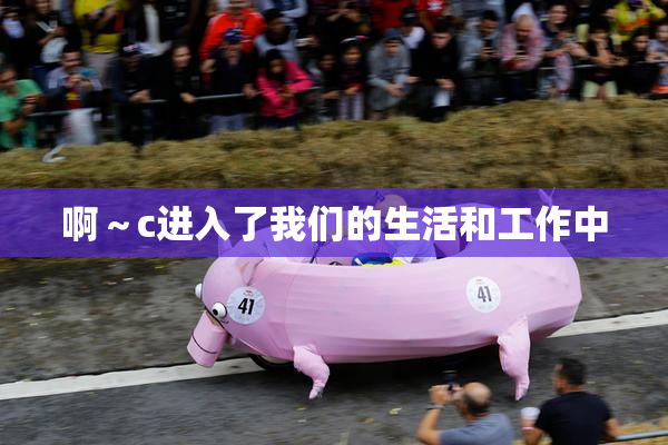啊～c进入了我们的生活和工作中