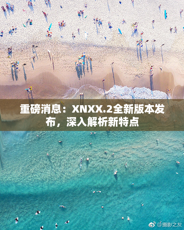 重磅消息：XNXX.2全新版本发布，深入解析新特点