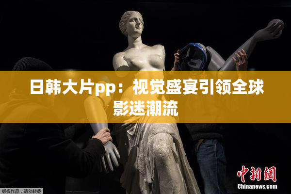日韩大片pp：视觉盛宴引领全球影迷潮流