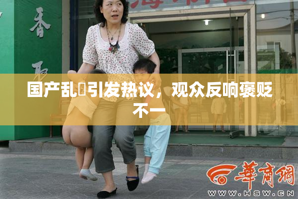 国产乱婬引发热议，观众反响褒贬不一