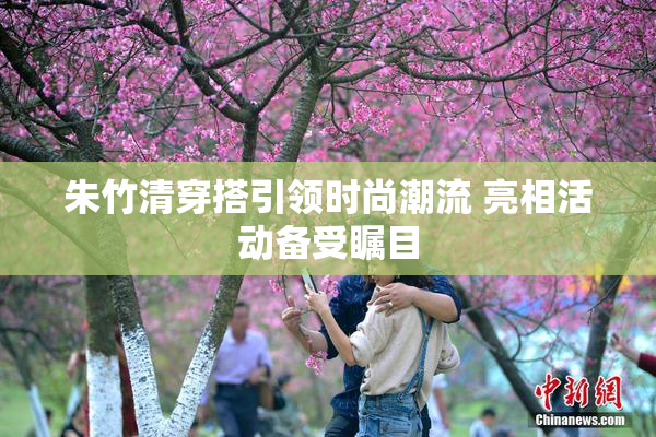 朱竹清穿搭引领时尚潮流 亮相活动备受瞩目