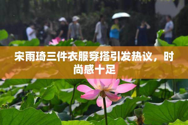 宋雨琦三件衣服穿搭引发热议，时尚感十足
