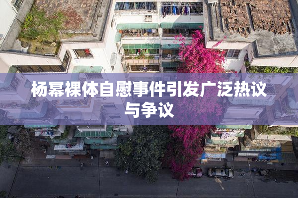 杨幂裸体自慰事件引发广泛热议与争议